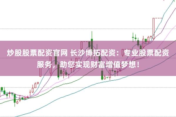 炒股股票配资官网 长沙博拓配资：专业股票配资服务，助您实现财富增值梦想！