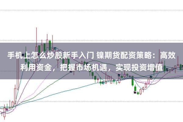 手机上怎么炒股新手入门 镍期货配资策略：高效利用资金，把握市场机遇，实现投资增值