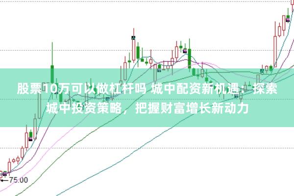 股票10万可以做杠杆吗 城中配资新机遇：探索城中投资策略，把握财富增长新动力