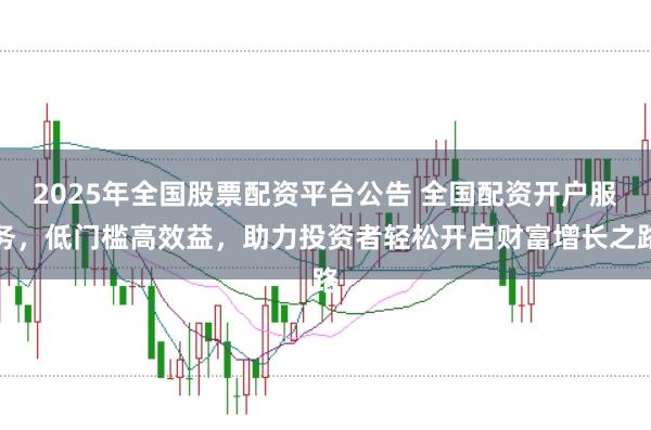 2025年全国股票配资平台公告 全国配资开户服务，低门槛高效益，助力投资者轻松开启财富增长之路