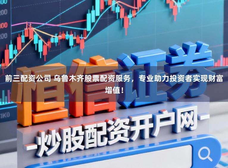 前三配资公司 乌鲁木齐股票配资服务，专业助力投资者实现财富增值！